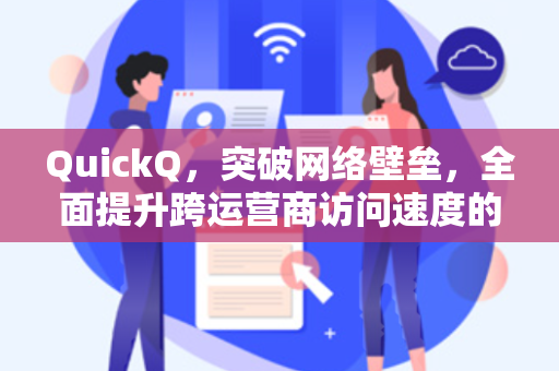 QuickQ，突破网络壁垒，全面提升跨运营商访问速度的终极解决方案