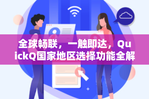 全球畅联，一触即达，QuickQ国家地区选择功能全解析